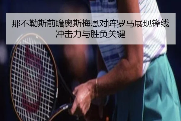 那不勒斯前瞻奥斯梅恩对阵罗马展现锋线冲击力与胜负关键
